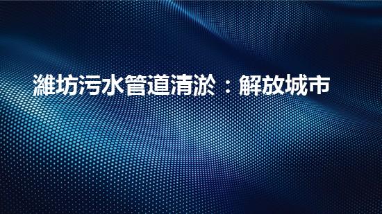 濰坊污水管道清淤：解放城市生命線，守護(hù)健康環(huán)境！